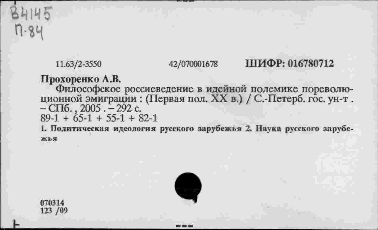 ﻿
11.63/2-3550	42/070001678 ШИФР: 016780712
Прохоренко А.В.
Философское россиеведение в идейной полемике пореволю ционной эмиграции : (Первая пол. XX в.) / С.-Петерб. гос. ун-т -СПб., 2005.-292с. 89-1 + 65-1 + 55-1 + 82-1
1. Политическая идеология русского зарубежья 2. Наука русского зарубе жья
070314
123 /09